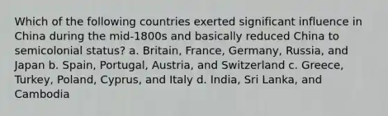 Which of the following countries exerted significant influence in China during the mid-1800s and basically reduced China to semicolonial status? a. Britain, France, Germany, Russia, and Japan b. Spain, Portugal, Austria, and Switzerland c. Greece, Turkey, Poland, Cyprus, and Italy d. India, Sri Lanka, and Cambodia