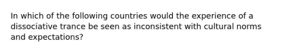 In which of the following countries would the experience of a dissociative trance be seen as inconsistent with cultural norms and expectations?