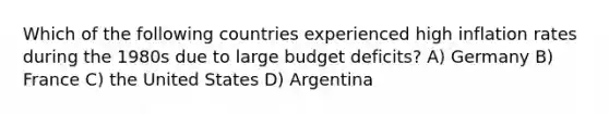 Which of the following countries experienced high inflation rates during the 1980s due to large budget deficits? A) Germany B) France C) the United States D) Argentina