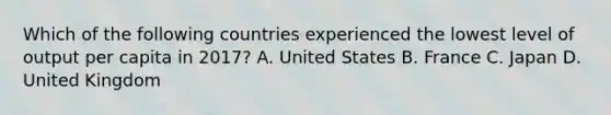 Which of the following countries experienced the lowest level of output per capita in​ 2017? A. United States B. France C. Japan D. United Kingdom