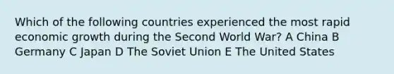 Which of the following countries experienced the most rapid economic growth during the Second World War? A China B Germany C Japan D The Soviet Union E The United States