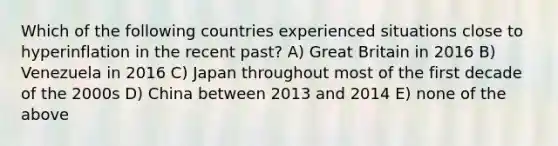 Which of the following countries experienced situations close to hyperinflation in the recent past? A) Great Britain in 2016 B) Venezuela in 2016 C) Japan throughout most of the first decade of the 2000s D) China between 2013 and 2014 E) none of the above