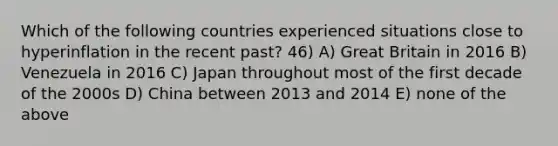 Which of the following countries experienced situations close to hyperinflation in the recent past? 46) A) Great Britain in 2016 B) Venezuela in 2016 C) Japan throughout most of the first decade of the 2000s D) China between 2013 and 2014 E) none of the above