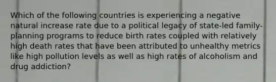 Which of the following countries is experiencing a negative natural increase rate due to a political legacy of state-led family-planning programs to reduce birth rates coupled with relatively high death rates that have been attributed to unhealthy metrics like high pollution levels as well as high rates of alcoholism and drug addiction?