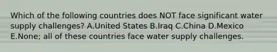 Which of the following countries does NOT face significant water supply challenges? A.United States B.Iraq C.China D.Mexico E.None; all of these countries face water supply challenges.