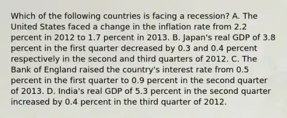 Which of the following countries is facing a recession​? A. The United States faced a change in the inflation rate from 2.2 percent in 2012 to 1.7 percent in 2013. B. Japan's real GDP of 3.8 percent in the first quarter decreased by 0.3 and 0.4 percent respectively in the second and third quarters of 2012. C. The Bank of England raised the​ country's interest rate from 0.5 percent in the first quarter to 0.9 percent in the second quarter of 2013. D. India's real GDP of 5.3 percent in the second quarter increased by 0.4 percent in the third quarter of 2012.