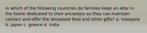 in which of the following countries do families keep an altar in the home dedicated to their ancestors so they can maintain contact and offer the deceased food and other gifts? a. malaysia b. japan c. greece d. india