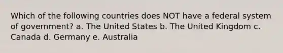 Which of the following countries does NOT have a federal system of government? a. The United States b. The United Kingdom c. Canada d. Germany e. Australia