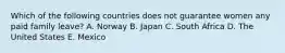 Which of the following countries does not guarantee women any paid family leave? A. Norway B. Japan C. South Africa D. The United States E. Mexico