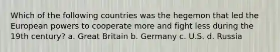 Which of the following countries was the hegemon that led the European powers to cooperate more and fight less during the 19th century? a. Great Britain b. Germany c. U.S. d. Russia