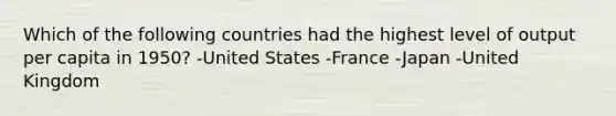 Which of the following countries had the highest level of output per capita in 1950? -United States -France -Japan -United Kingdom