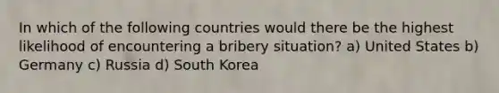 In which of the following countries would there be the highest likelihood of encountering a bribery situation? a) United States b) Germany c) Russia d) South Korea