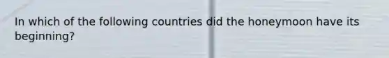 In which of the following countries did the honeymoon have its beginning?