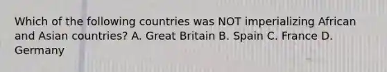 Which of the following countries was NOT imperializing African and Asian countries? A. Great Britain B. Spain C. France D. Germany