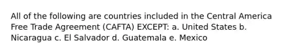 All of the following are countries included in the Central America Free Trade Agreement (CAFTA) EXCEPT: a. United States b. Nicaragua c. El Salvador d. Guatemala e. Mexico