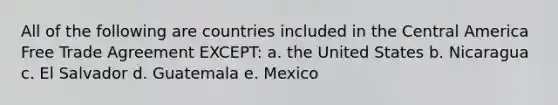 All of the following are countries included in the Central America Free Trade Agreement EXCEPT: a. the United States b. Nicaragua c. El Salvador d. Guatemala e. Mexico