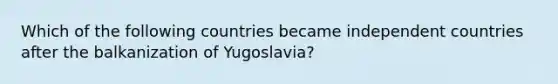 Which of the following countries became independent countries after the balkanization of Yugoslavia?