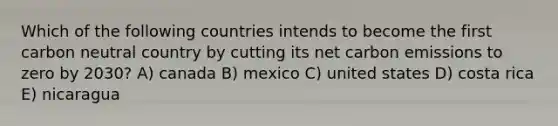 Which of the following countries intends to become the first carbon neutral country by cutting its net carbon emissions to zero by 2030? A) canada B) mexico C) united states D) costa rica E) nicaragua