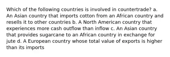 Which of the following countries is involved in countertrade? a. An Asian country that imports cotton from an African country and resells it to other countries b. A North American country that experiences more cash outflow than inflow c. An Asian country that provides sugarcane to an African country in exchange for jute d. A European country whose total value of exports is higher than its imports