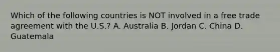 Which of the following countries is NOT involved in a free trade agreement with the U.S.? A. Australia B. Jordan C. China D. Guatemala