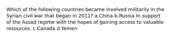 Which of the following countries became involved militarily in the Syrian civil war that began in 2011? a.China b.Russia In support of the Assad regime with the hopes of gaining access to valuable resources. c.Canada d.Yemen