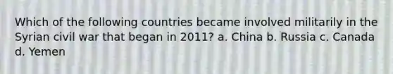 Which of the following countries became involved militarily in the Syrian civil war that began in 2011? a. China b. Russia c. Canada d. Yemen