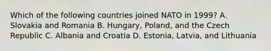 Which of the following countries joined NATO in 1999? A. Slovakia and Romania B. Hungary, Poland, and the Czech Republic C. Albania and Croatia D. Estonia, Latvia, and Lithuania