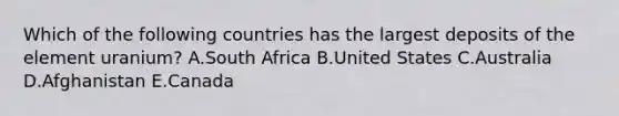 Which of the following countries has the largest deposits of the element uranium? A.South Africa B.United States C.Australia D.Afghanistan E.Canada