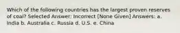 Which of the following countries has the largest proven reserves of coal? Selected Answer: Incorrect [None Given] Answers: a. India b. Australia c. Russia d. U.S. e. China
