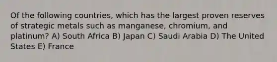 Of the following countries, which has the largest proven reserves of strategic metals such as manganese, chromium, and platinum? A) South Africa B) Japan C) Saudi Arabia D) The United States E) France