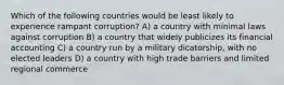 Which of the following countries would be least likely to experience rampant corruption? A) a country with minimal laws against corruption B) a country that widely publicizes its financial accounting C) a country run by a military dicatorship, with no elected leaders D) a country with high trade barriers and limited regional commerce