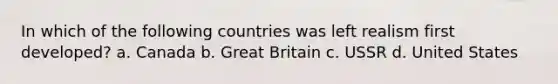 In which of the following countries was left realism first developed? a. Canada b. Great Britain c. USSR d. United States