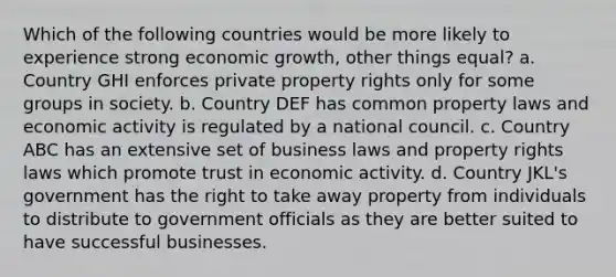 Which of the following countries would be more likely to experience strong economic growth, other things equal? a. Country GHI enforces private property rights only for some groups in society. b. Country DEF has common property laws and economic activity is regulated by a national council. c. Country ABC has an extensive set of business laws and property rights laws which promote trust in economic activity. d. Country JKL's government has the right to take away property from individuals to distribute to government officials as they are better suited to have successful businesses.