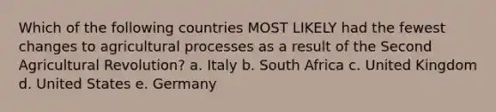 Which of the following countries MOST LIKELY had the fewest changes to agricultural processes as a result of the Second Agricultural Revolution? a. Italy b. South Africa c. United Kingdom d. United States e. Germany