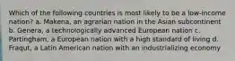 Which of the following countries is most likely to be a low-income nation? a. Makena, an agrarian nation in the Asian subcontinent b. Genera, a technologically advanced European nation c. Partingham, a European nation with a high standard of living d. Fraqut, a Latin American nation with an industrializing economy