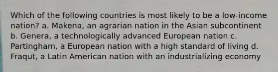 Which of the following countries is most likely to be a low-income nation? a. Makena, an agrarian nation in the Asian subcontinent b. Genera, a technologically advanced European nation c. Partingham, a European nation with a high standard of living d. Fraqut, a Latin American nation with an industrializing economy