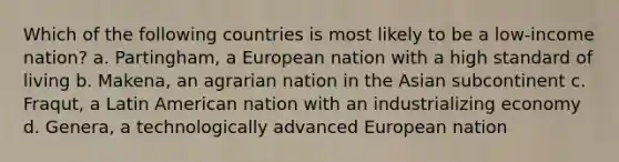 Which of the following countries is most likely to be a low-income nation? a. Partingham, a European nation with a high standard of living b. Makena, an agrarian nation in the Asian subcontinent c. Fraqut, a Latin American nation with an industrializing economy d. Genera, a technologically advanced European nation