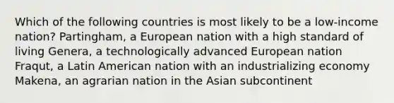 Which of the following countries is most likely to be a low-income nation? Partingham, a European nation with a high standard of living Genera, a technologically advanced European nation Fraqut, a Latin American nation with an industrializing economy Makena, an agrarian nation in the Asian subcontinent