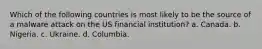 Which of the following countries is most likely to be the source of a malware attack on the US financial institution? a. Canada. b. Nigeria. c. Ukraine. d. Columbia.