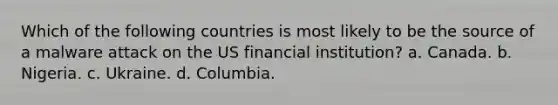 Which of the following countries is most likely to be the source of a malware attack on the US financial institution? a. Canada. b. Nigeria. c. Ukraine. d. Columbia.