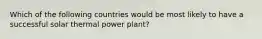 Which of the following countries would be most likely to have a successful solar thermal power plant?