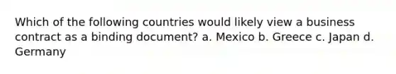 Which of the following countries would likely view a business contract as a binding document? a. Mexico b. Greece c. Japan d. Germany