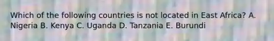 Which of the following countries is not located in East Africa? A. Nigeria B. Kenya C. Uganda D. Tanzania E. Burundi