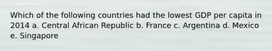 Which of the following countries had the lowest GDP per capita in 2014 a. Central African Republic b. France c. Argentina d. Mexico e. Singapore