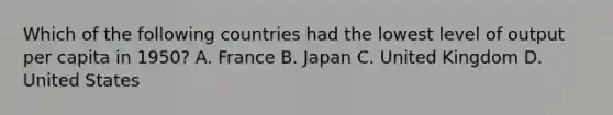 Which of the following countries had the lowest level of output per capita in​ 1950? A. France B. Japan C. United Kingdom D. United States