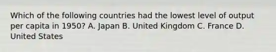 Which of the following countries had the lowest level of output per capita in​ 1950? A. Japan B. United Kingdom C. France D. United States