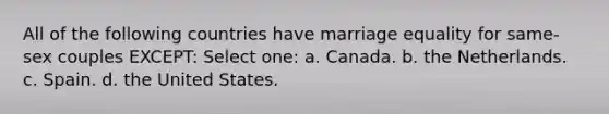 All of the following countries have marriage equality for same-sex couples EXCEPT: Select one: a. Canada. b. the Netherlands. c. Spain. d. the United States.