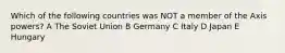 Which of the following countries was NOT a member of the Axis powers? A The Soviet Union B Germany C Italy D Japan E Hungary