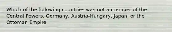 Which of the following countries was not a member of the Central Powers, Germany, Austria-Hungary, Japan, or the Ottoman Empire