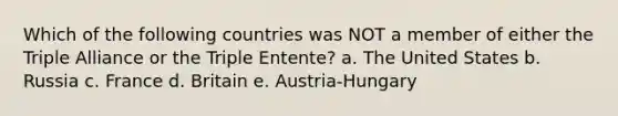 Which of the following countries was NOT a member of either the Triple Alliance or the Triple Entente? a. The United States b. Russia c. France d. Britain e. Austria-Hungary